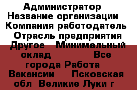 Администратор › Название организации ­ Компания-работодатель › Отрасль предприятия ­ Другое › Минимальный оклад ­ 18 000 - Все города Работа » Вакансии   . Псковская обл.,Великие Луки г.